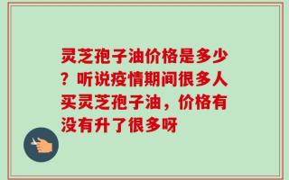 灵芝孢子油价格是多少？听说疫情期间很多人买灵芝孢子油，价格有没有升了很多呀