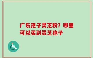 广东孢子灵芝粉？哪里可以买到灵芝孢子