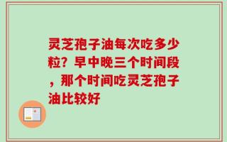 灵芝孢子油每次吃多少粒？早中晚三个时间段，那个时间吃灵芝孢子油比较好