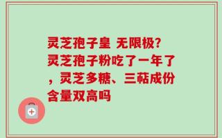 灵芝孢子皇 无限极？灵芝孢子粉吃了一年了，灵芝多糖、三萜成份含量双高吗