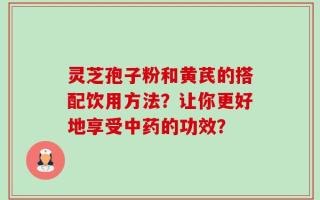 灵芝孢子粉和黄芪的搭配饮用方法？让你更好地享受中药的功效？