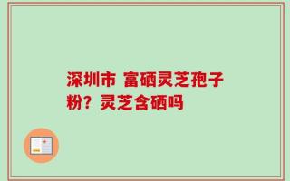 深圳市 富硒灵芝孢子粉？灵芝含硒吗