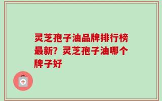 灵芝孢子油品牌排行榜最新？灵芝孢子油哪个牌子好