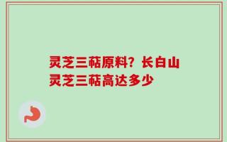 灵芝三萜原料？长白山灵芝三萜高达多少