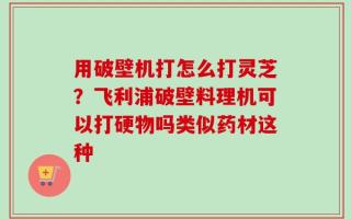 用破壁机打怎么打灵芝？飞利浦破壁料理机可以打硬物吗类似药材这种