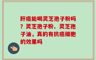 肝癌能喝灵芝孢子粉吗？灵芝孢子粉、灵芝孢子油，真的有抗癌细胞的效果吗
