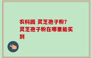 农科园 灵芝孢子粉？灵芝孢子粉在哪里能买到