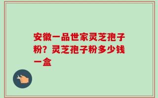 安徽一品世家灵芝孢子粉？灵芝孢子粉多少钱一盒