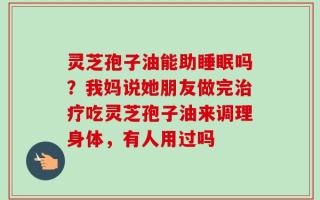 灵芝孢子油能助睡眠吗？我妈说她朋友做完治疗吃灵芝孢子油来调理身体，有人用过吗
