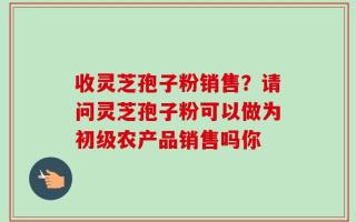 收灵芝孢子粉销售？请问灵芝孢子粉可以做为初级农产品销售吗你