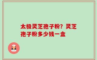 太极灵芝孢子粉？灵芝孢子粉多少钱一盒