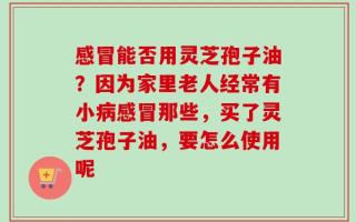 感冒能否用灵芝孢子油？因为家里老人经常有小病感冒那些，买了灵芝孢子油，要怎么使用呢