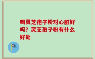 喝灵芝孢子粉对心脏好吗？灵芝孢子粉有什么好处