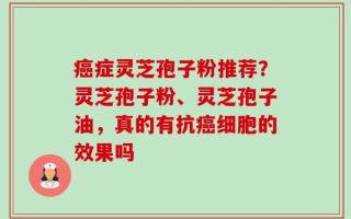 癌症灵芝孢子粉推荐？灵芝孢子粉、灵芝孢子油，真的有抗癌细胞的效果吗
