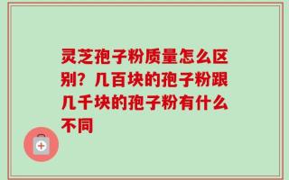 灵芝孢子粉质量怎么区别？几百块的孢子粉跟几千块的孢子粉有什么不同