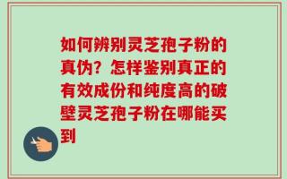如何辨别灵芝孢子粉的真伪？怎样鉴别真正的有效成份和纯度高的破壁灵芝孢子粉在哪能买到