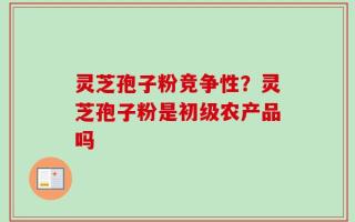 灵芝孢子粉竞争性？灵芝孢子粉是初级农产品吗