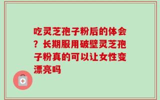 吃灵芝孢子粉后的体会？长期服用破壁灵芝孢子粉真的可以让女性变漂亮吗