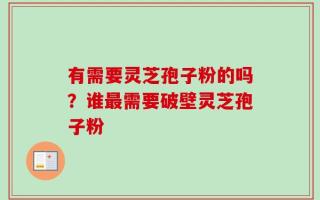 有需要灵芝孢子粉的吗？谁最需要破壁灵芝孢子粉