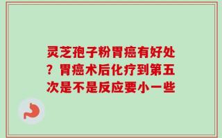 灵芝孢子粉胃癌有好处？胃癌术后化疗到第五次是不是反应要小一些