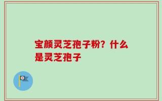宝颜灵芝孢子粉？什么是灵芝孢子