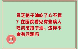 灵芝孢子油吃了心不慌？在医院看见有些病人吃灵芝孢子油，这样不会有问题吗