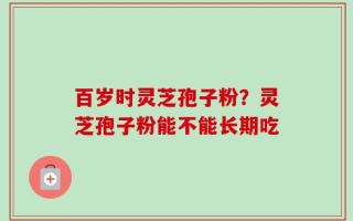 百岁时灵芝孢子粉？灵芝孢子粉能不能长期吃
