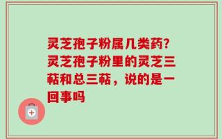 灵芝孢子粉属几类药？灵芝孢子粉里的灵芝三萜和总三萜，说的是一回事吗
