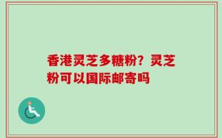 香港灵芝多糖粉？灵芝粉可以国际邮寄吗