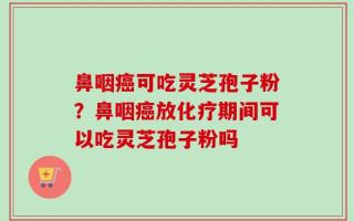 鼻咽癌可吃灵芝孢子粉？鼻咽癌放化疗期间可以吃灵芝孢子粉吗