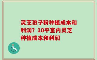 灵芝孢子粉种植成本和利润？10平室内灵芝种植成本和利润