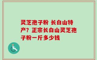 灵芝孢子粉 长白山特产？正宗长白山灵芝孢子粉一斤多少钱
