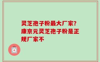 灵芝孢子粉最大厂家？康京元灵芝孢子粉是正规厂家不