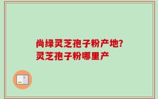 尚绿灵芝孢子粉产地？灵芝孢子粉哪里产
