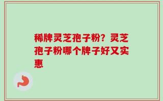 稀牌灵芝孢子粉？灵芝孢子粉哪个牌子好又实惠