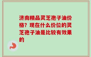 济南精品灵芝孢子油价格？现在什么价位的灵芝孢子油是比较有效果的