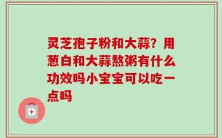 灵芝孢子粉和大蒜？用葱白和大蒜熬粥有什么功效吗小宝宝可以吃一点吗