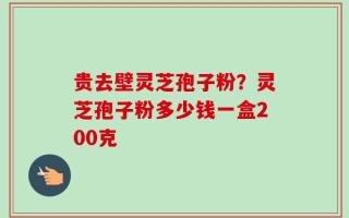 贵去壁灵芝孢子粉？灵芝孢子粉多少钱一盒200克
