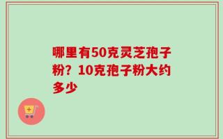 哪里有50克灵芝孢子粉？10克孢子粉大约多少