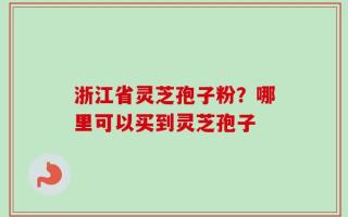 浙江省灵芝孢子粉？哪里可以买到灵芝孢子