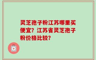 灵芝孢子粉江苏哪里买便宜？江苏省灵芝孢子粉价格比较？