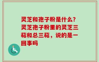灵芝和孢子粉是什么？灵芝孢子粉里的灵芝三萜和总三萜，说的是一回事吗