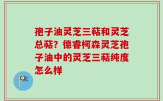 孢子油灵芝三萜和灵芝总萜？德睿柯森灵芝孢子油中的灵芝三萜纯度怎么样