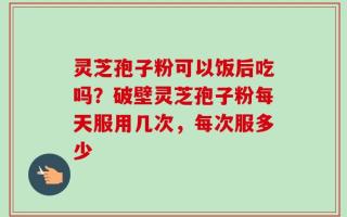 灵芝孢子粉可以饭后吃吗？破壁灵芝孢子粉每天服用几次，每次服多少
