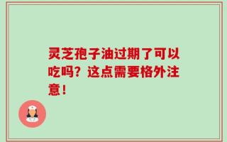 灵芝孢子油过期了可以吃吗？这点需要格外注意！