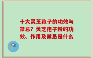 十大灵芝孢子的功效与禁忌？灵芝孢子粉的功效、作用及禁忌是什么