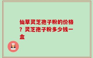 仙草灵芝孢子粉的价格？灵芝孢子粉多少钱一盒