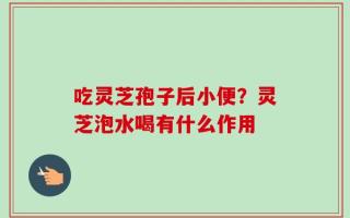 吃灵芝孢子后小便？灵芝泡水喝有什么作用