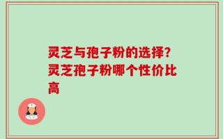 灵芝与孢子粉的选择？灵芝孢子粉哪个性价比高