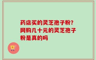 药店买的灵芝孢子粉？网购几十元的灵芝孢子粉是真的吗